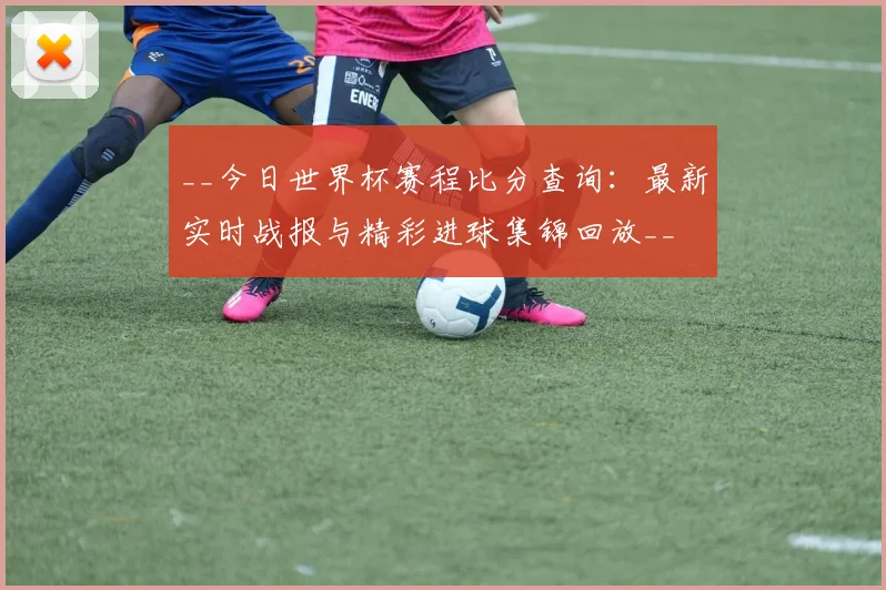 __今日世界杯赛程比分查询：最新实时战报与精彩进球集锦回放__