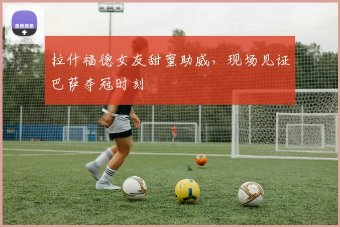 拉什福德女友甜蜜助威，现场见证巴萨夺冠时刻