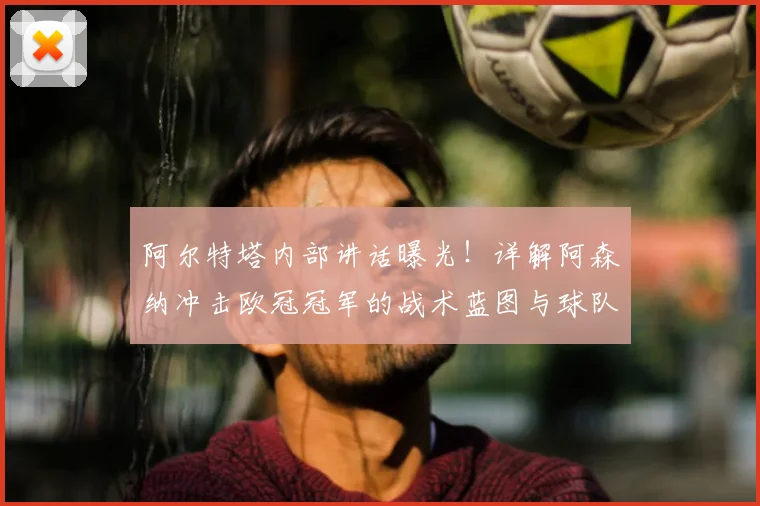 阿尔特塔内部讲话曝光!详解阿森纳冲击欧冠冠军的战术蓝图与球队士气