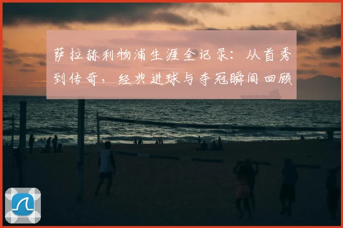 萨拉赫利物浦生涯全记录:从首秀到传奇,经典进球与夺冠瞬间回顾