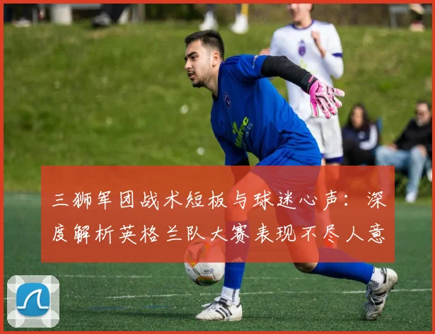 三狮军团战术短板与球迷心声：深度解析英格兰队大赛表现不尽人意的原因